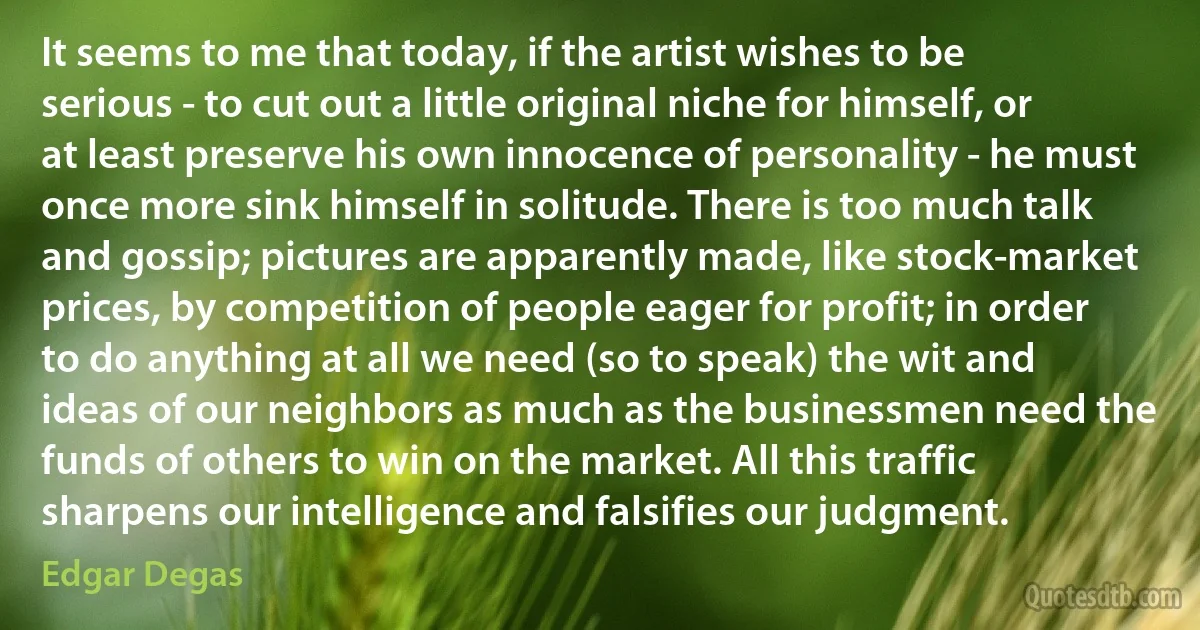 It seems to me that today, if the artist wishes to be serious - to cut out a little original niche for himself, or at least preserve his own innocence of personality - he must once more sink himself in solitude. There is too much talk and gossip; pictures are apparently made, like stock-market prices, by competition of people eager for profit; in order to do anything at all we need (so to speak) the wit and ideas of our neighbors as much as the businessmen need the funds of others to win on the market. All this traffic sharpens our intelligence and falsifies our judgment. (Edgar Degas)