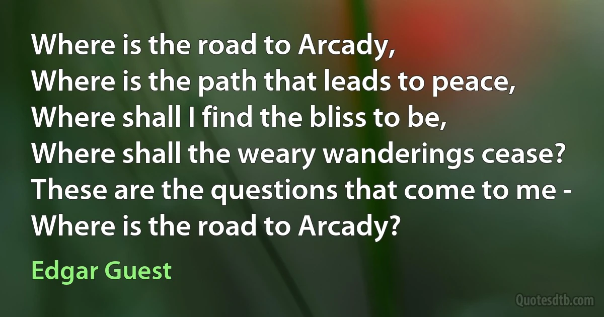 Where is the road to Arcady,
Where is the path that leads to peace,
Where shall I find the bliss to be,
Where shall the weary wanderings cease?
These are the questions that come to me -
Where is the road to Arcady? (Edgar Guest)