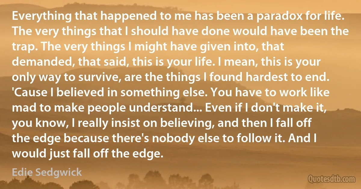 Everything that happened to me has been a paradox for life. The very things that I should have done would have been the trap. The very things I might have given into, that demanded, that said, this is your life. I mean, this is your only way to survive, are the things I found hardest to end. 'Cause I believed in something else. You have to work like mad to make people understand... Even if I don't make it, you know, I really insist on believing, and then I fall off the edge because there's nobody else to follow it. And I would just fall off the edge. (Edie Sedgwick)