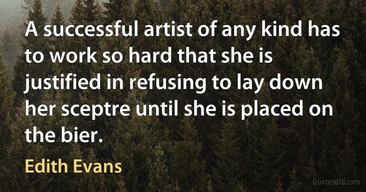 A successful artist of any kind has to work so hard that she is justified in refusing to lay down her sceptre until she is placed on the bier. (Edith Evans)