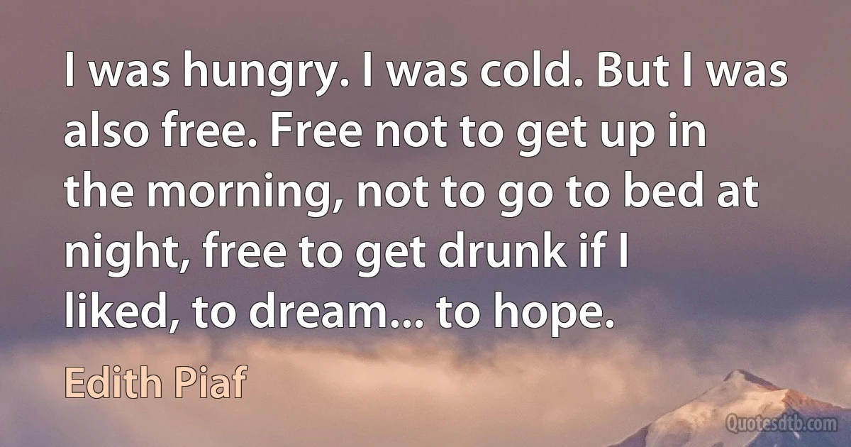 I was hungry. I was cold. But I was also free. Free not to get up in the morning, not to go to bed at night, free to get drunk if I liked, to dream... to hope. (Edith Piaf)