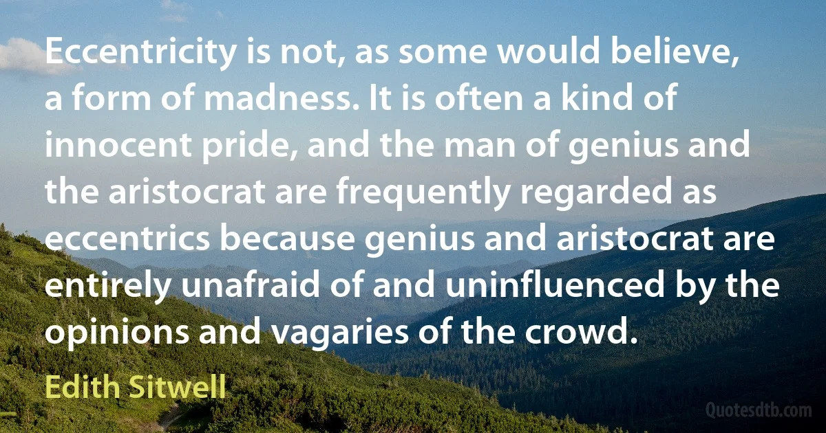 Eccentricity is not, as some would believe, a form of madness. It is often a kind of innocent pride, and the man of genius and the aristocrat are frequently regarded as eccentrics because genius and aristocrat are entirely unafraid of and uninfluenced by the opinions and vagaries of the crowd. (Edith Sitwell)