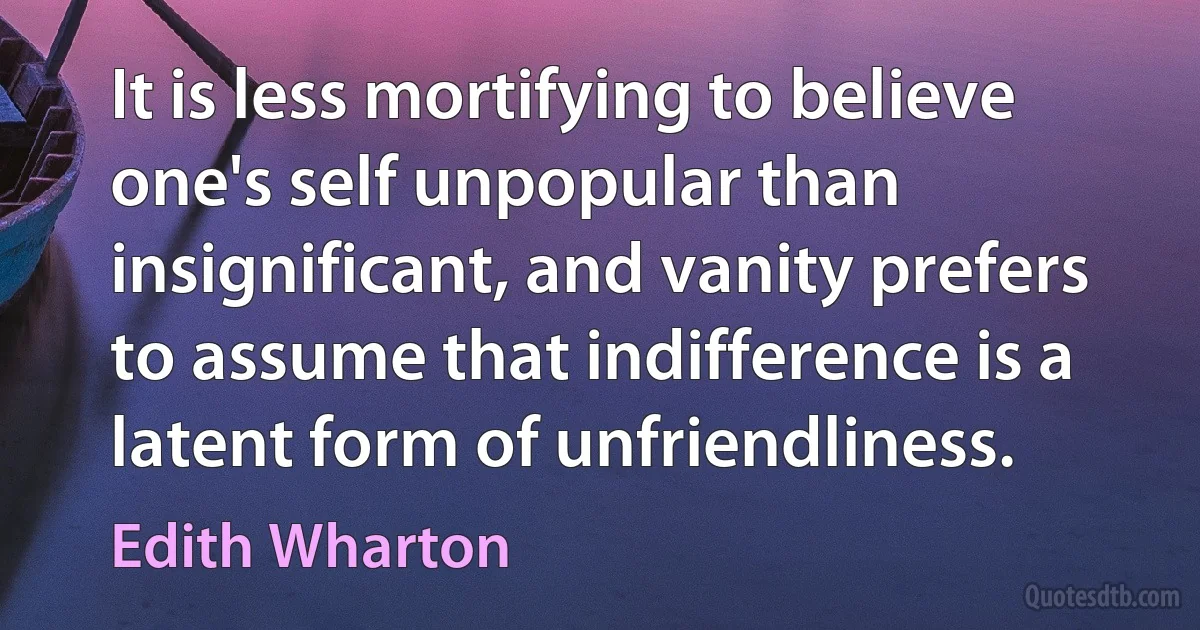 It is less mortifying to believe one's self unpopular than insignificant, and vanity prefers to assume that indifference is a latent form of unfriendliness. (Edith Wharton)