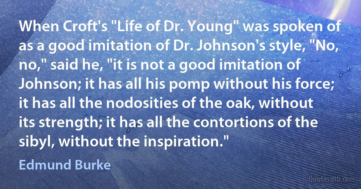 When Croft's "Life of Dr. Young" was spoken of as a good imitation of Dr. Johnson's style, "No, no," said he, "it is not a good imitation of Johnson; it has all his pomp without his force; it has all the nodosities of the oak, without its strength; it has all the contortions of the sibyl, without the inspiration." (Edmund Burke)