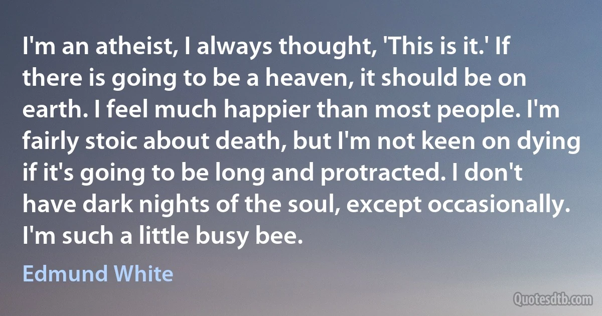 I'm an atheist, I always thought, 'This is it.' If there is going to be a heaven, it should be on earth. I feel much happier than most people. I'm fairly stoic about death, but I'm not keen on dying if it's going to be long and protracted. I don't have dark nights of the soul, except occasionally. I'm such a little busy bee. (Edmund White)