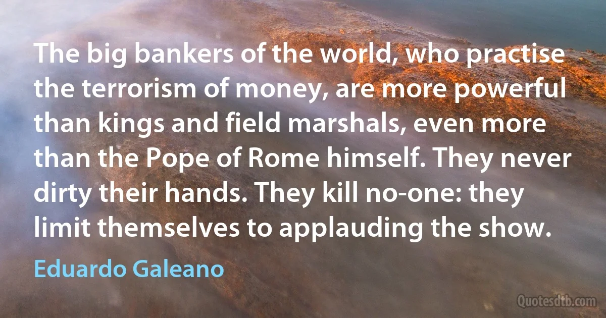 The big bankers of the world, who practise the terrorism of money, are more powerful than kings and field marshals, even more than the Pope of Rome himself. They never dirty their hands. They kill no-one: they limit themselves to applauding the show. (Eduardo Galeano)