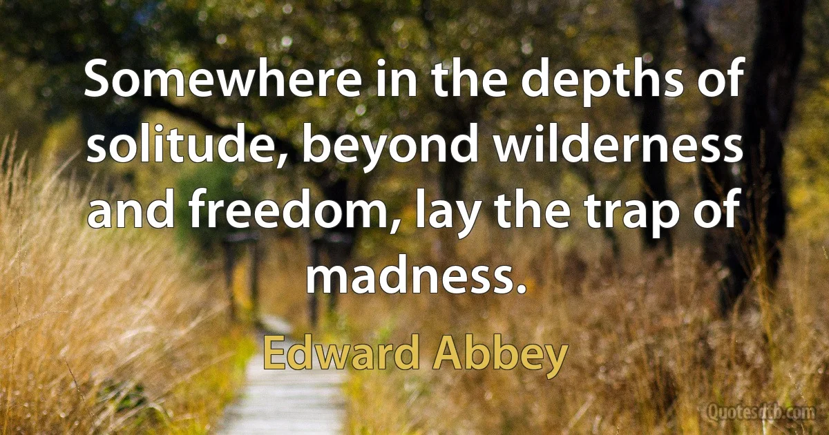 Somewhere in the depths of solitude, beyond wilderness and freedom, lay the trap of madness. (Edward Abbey)