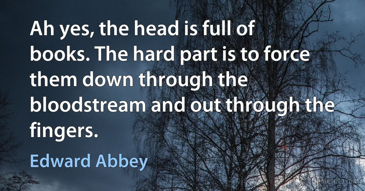 Ah yes, the head is full of books. The hard part is to force them down through the bloodstream and out through the fingers. (Edward Abbey)