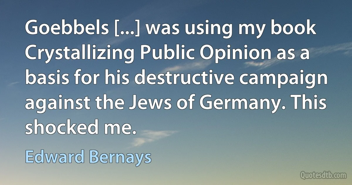 Goebbels [...] was using my book Crystallizing Public Opinion as a basis for his destructive campaign against the Jews of Germany. This shocked me. (Edward Bernays)