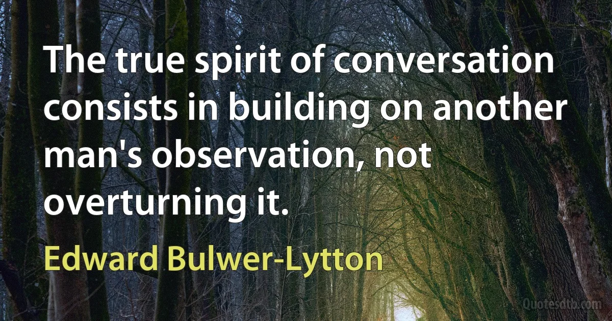 The true spirit of conversation consists in building on another man's observation, not overturning it. (Edward Bulwer-Lytton)