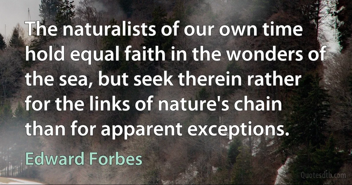 The naturalists of our own time hold equal faith in the wonders of the sea, but seek therein rather for the links of nature's chain than for apparent exceptions. (Edward Forbes)