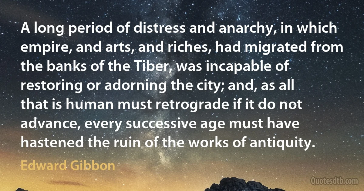 A long period of distress and anarchy, in which empire, and arts, and riches, had migrated from the banks of the Tiber, was incapable of restoring or adorning the city; and, as all that is human must retrograde if it do not advance, every successive age must have hastened the ruin of the works of antiquity. (Edward Gibbon)