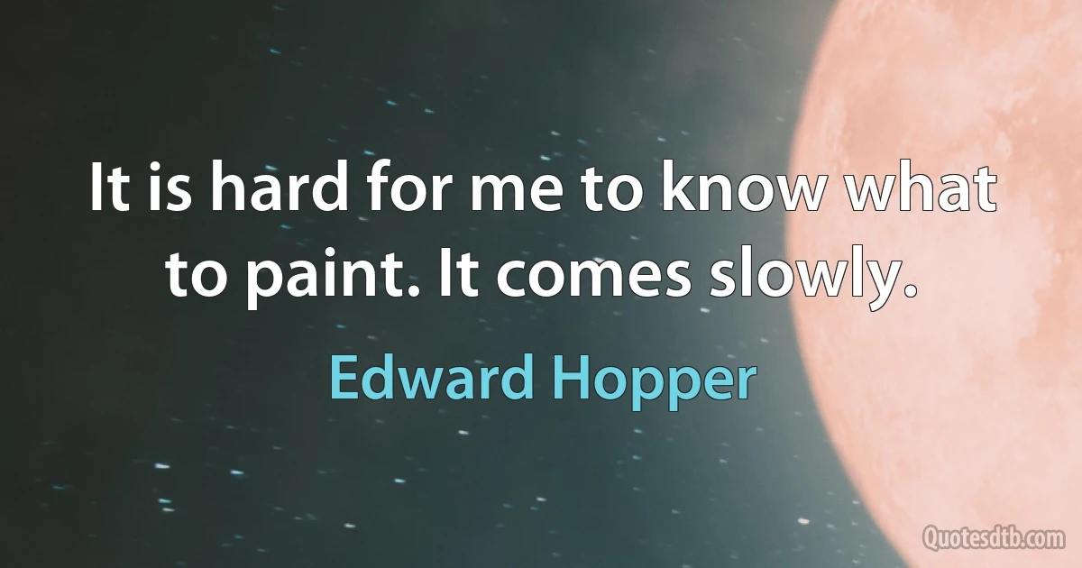 It is hard for me to know what to paint. It comes slowly. (Edward Hopper)