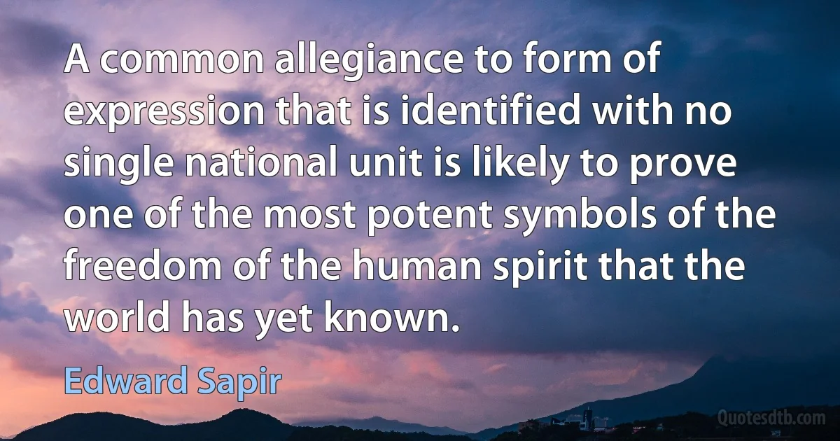 A common allegiance to form of expression that is identified with no single national unit is likely to prove one of the most potent symbols of the freedom of the human spirit that the world has yet known. (Edward Sapir)