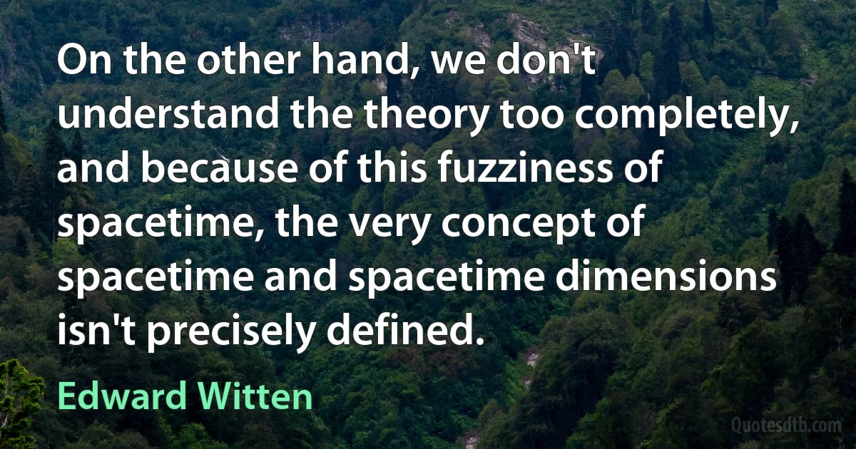 On the other hand, we don't understand the theory too completely, and because of this fuzziness of spacetime, the very concept of spacetime and spacetime dimensions isn't precisely defined. (Edward Witten)