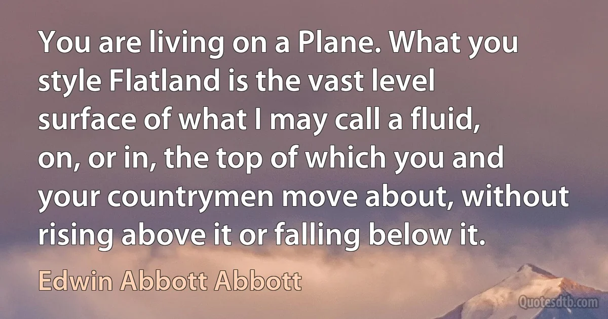 You are living on a Plane. What you style Flatland is the vast level surface of what I may call a fluid, on, or in, the top of which you and your countrymen move about, without rising above it or falling below it. (Edwin Abbott Abbott)