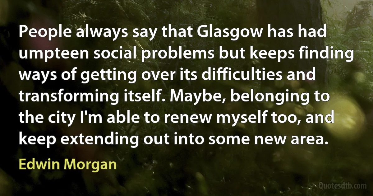 People always say that Glasgow has had umpteen social problems but keeps finding ways of getting over its difficulties and transforming itself. Maybe, belonging to the city I'm able to renew myself too, and keep extending out into some new area. (Edwin Morgan)