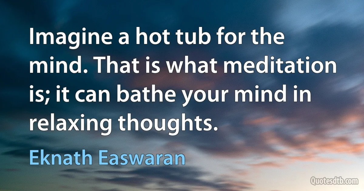 Imagine a hot tub for the mind. That is what meditation is; it can bathe your mind in relaxing thoughts. (Eknath Easwaran)