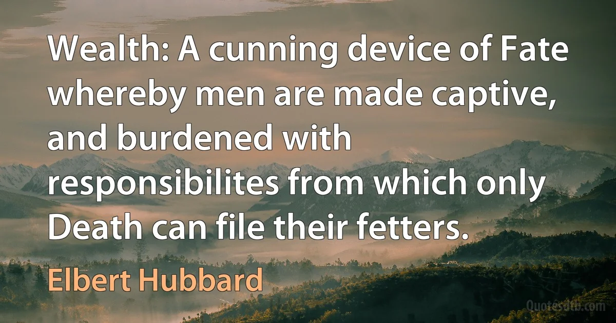 Wealth: A cunning device of Fate whereby men are made captive, and burdened with responsibilites from which only Death can file their fetters. (Elbert Hubbard)