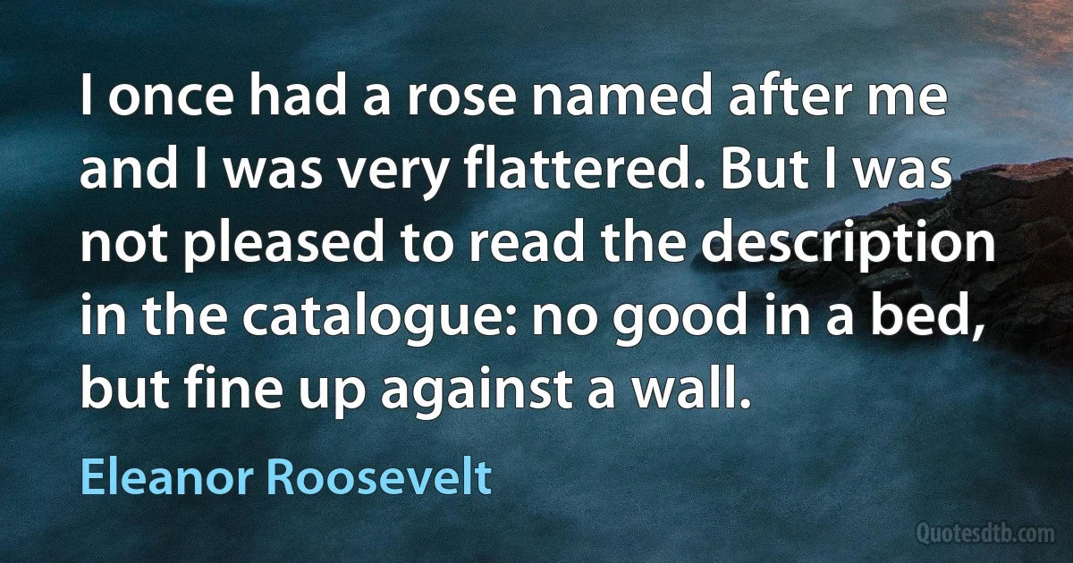 I once had a rose named after me and I was very flattered. But I was not pleased to read the description in the catalogue: no good in a bed, but fine up against a wall. (Eleanor Roosevelt)