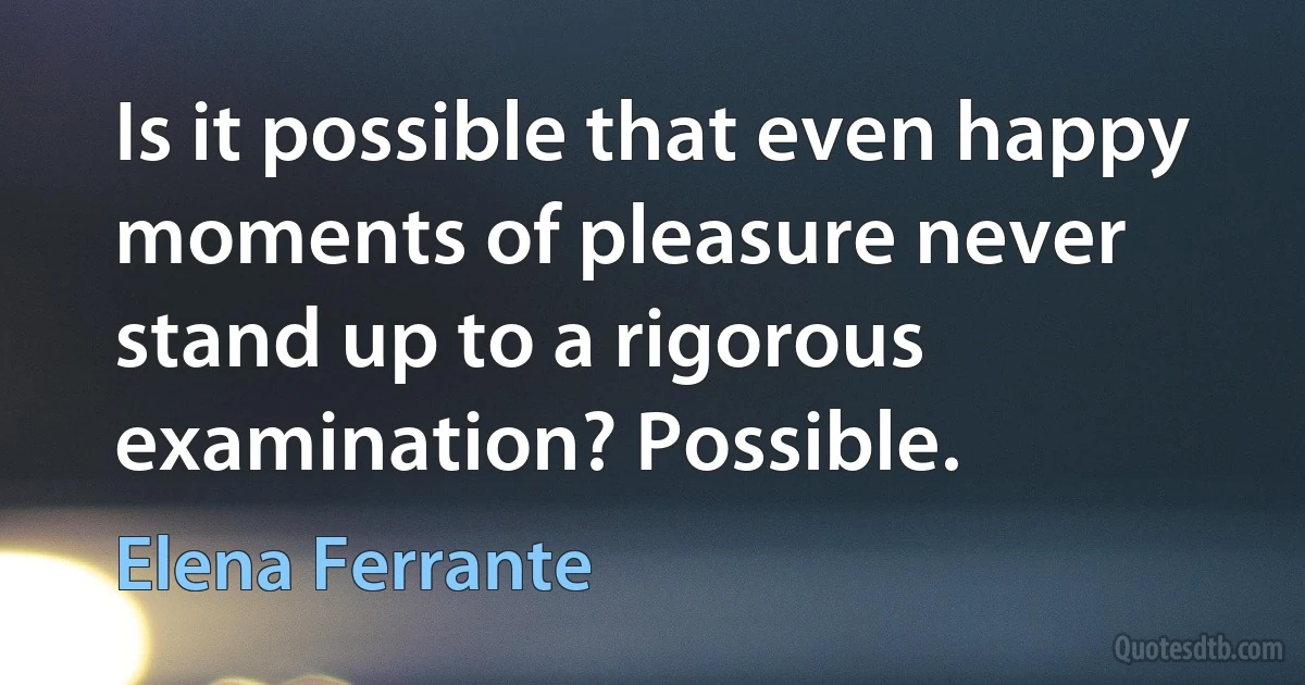 Is it possible that even happy moments of pleasure never stand up to a rigorous examination? Possible. (Elena Ferrante)