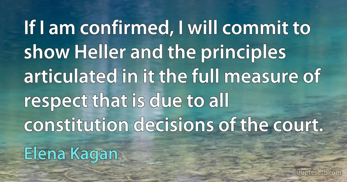 If I am confirmed, I will commit to show Heller and the principles articulated in it the full measure of respect that is due to all constitution decisions of the court. (Elena Kagan)