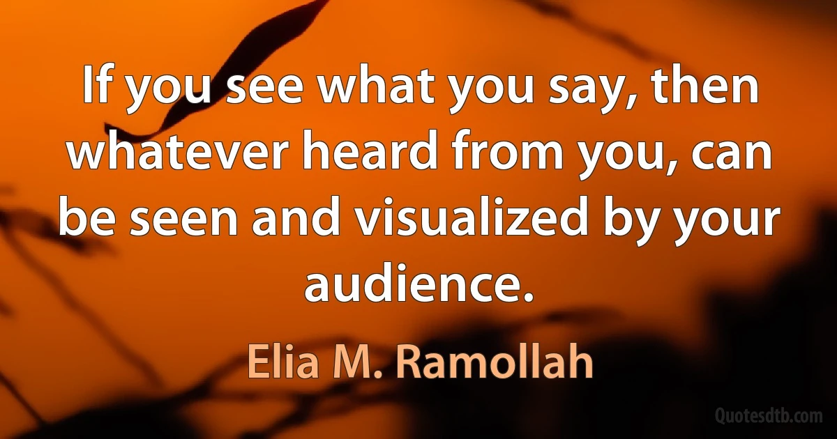 If you see what you say, then whatever heard from you, can be seen and visualized by your audience. (Elia M. Ramollah)