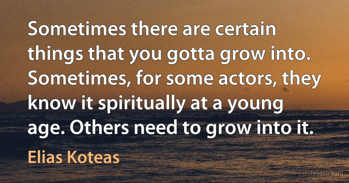 Sometimes there are certain things that you gotta grow into. Sometimes, for some actors, they know it spiritually at a young age. Others need to grow into it. (Elias Koteas)