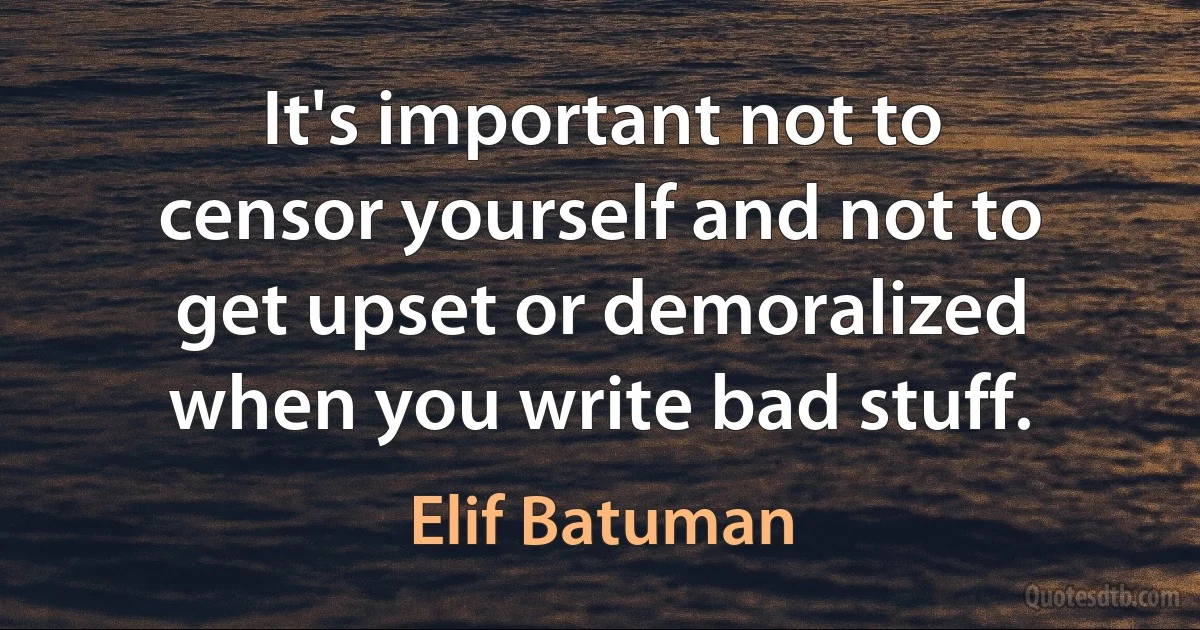 It's important not to censor yourself and not to get upset or demoralized when you write bad stuff. (Elif Batuman)