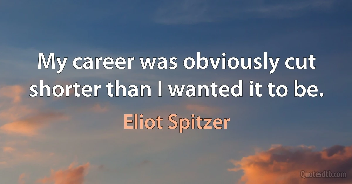 My career was obviously cut shorter than I wanted it to be. (Eliot Spitzer)