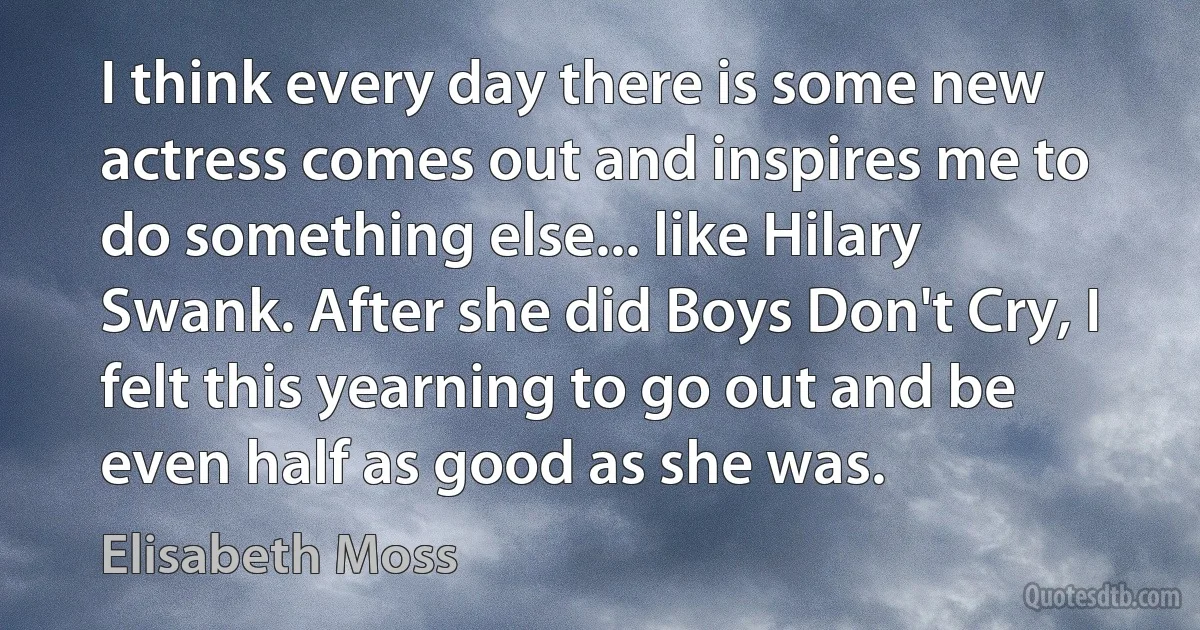 I think every day there is some new actress comes out and inspires me to do something else... like Hilary Swank. After she did Boys Don't Cry, I felt this yearning to go out and be even half as good as she was. (Elisabeth Moss)