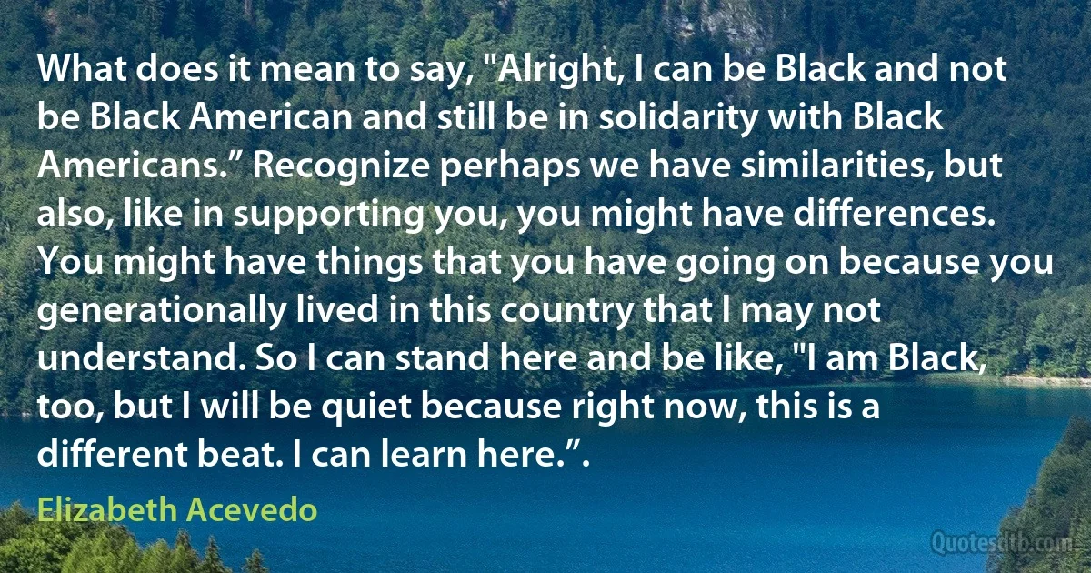 What does it mean to say, "Alright, I can be Black and not be Black American and still be in solidarity with Black Americans.” Recognize perhaps we have similarities, but also, like in supporting you, you might have differences. You might have things that you have going on because you generationally lived in this country that I may not understand. So I can stand here and be like, "I am Black, too, but I will be quiet because right now, this is a different beat. I can learn here.”. (Elizabeth Acevedo)