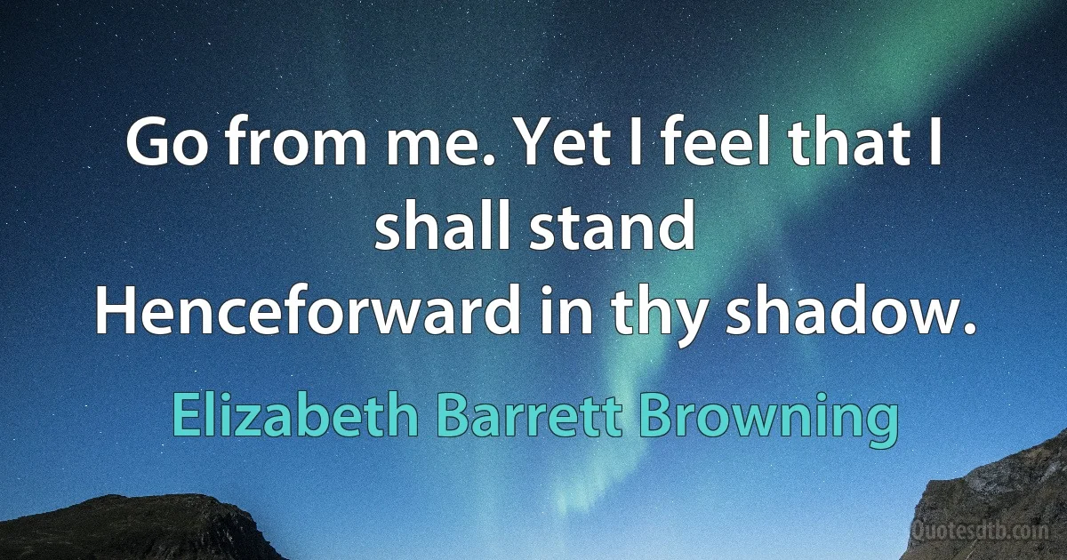 Go from me. Yet I feel that I shall stand
Henceforward in thy shadow. (Elizabeth Barrett Browning)