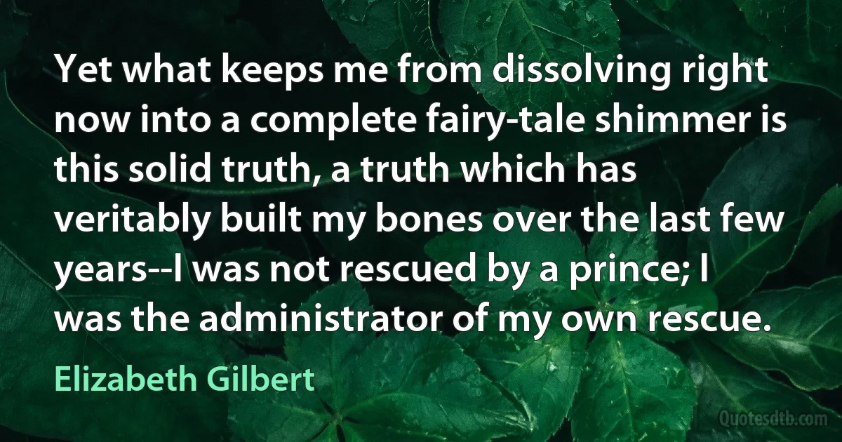 Yet what keeps me from dissolving right now into a complete fairy-tale shimmer is this solid truth, a truth which has veritably built my bones over the last few years--I was not rescued by a prince; I was the administrator of my own rescue. (Elizabeth Gilbert)