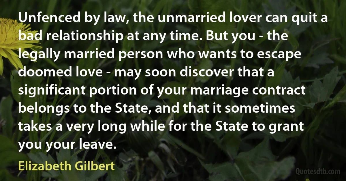 Unfenced by law, the unmarried lover can quit a bad relationship at any time. But you - the legally married person who wants to escape doomed love - may soon discover that a significant portion of your marriage contract belongs to the State, and that it sometimes takes a very long while for the State to grant you your leave. (Elizabeth Gilbert)