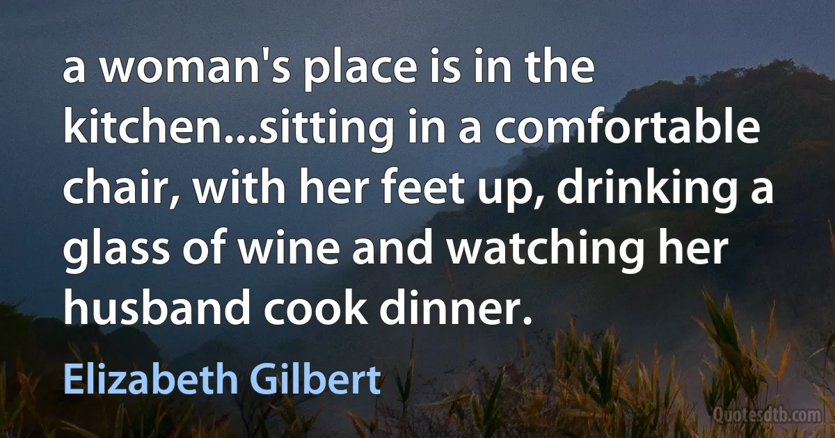 a woman's place is in the kitchen...sitting in a comfortable chair, with her feet up, drinking a glass of wine and watching her husband cook dinner. (Elizabeth Gilbert)