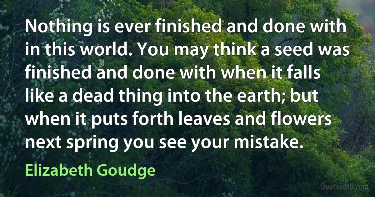 Nothing is ever finished and done with in this world. You may think a seed was finished and done with when it falls like a dead thing into the earth; but when it puts forth leaves and flowers next spring you see your mistake. (Elizabeth Goudge)