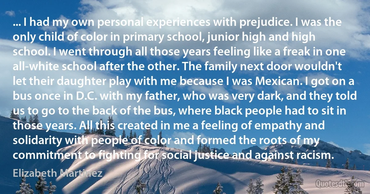 ... I had my own personal experiences with prejudice. I was the only child of color in primary school, junior high and high school. I went through all those years feeling like a freak in one all-white school after the other. The family next door wouldn't let their daughter play with me because I was Mexican. I got on a bus once in D.C. with my father, who was very dark, and they told us to go to the back of the bus, where black people had to sit in those years. All this created in me a feeling of empathy and solidarity with people of color and formed the roots of my commitment to fighting for social justice and against racism. (Elizabeth Martinez)