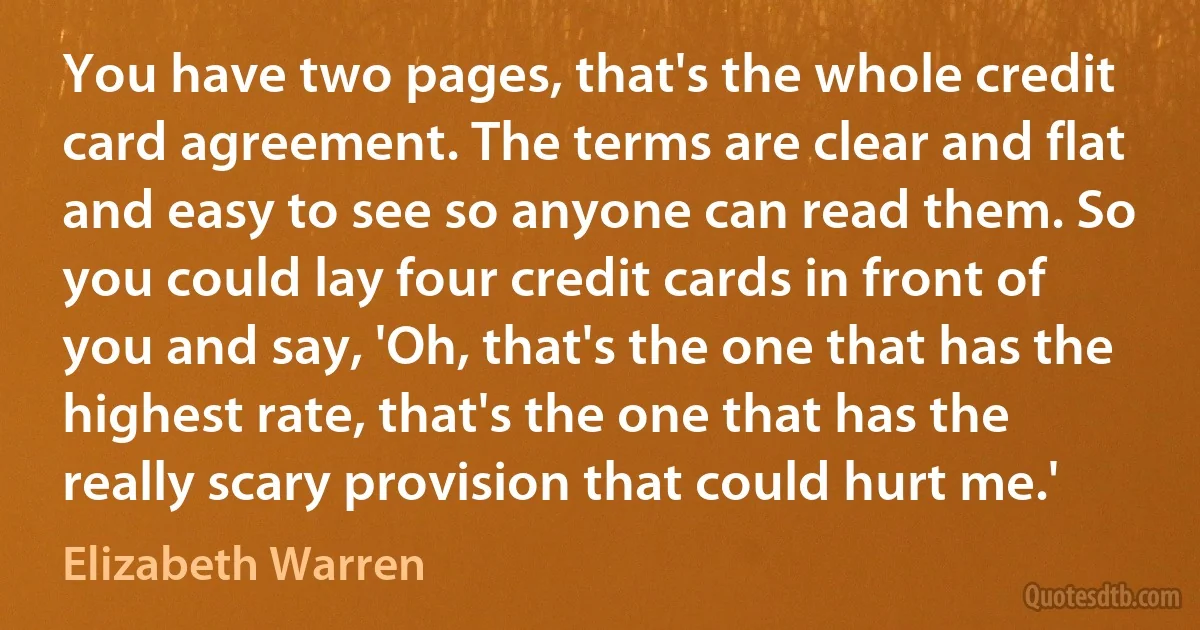 You have two pages, that's the whole credit card agreement. The terms are clear and flat and easy to see so anyone can read them. So you could lay four credit cards in front of you and say, 'Oh, that's the one that has the highest rate, that's the one that has the really scary provision that could hurt me.' (Elizabeth Warren)