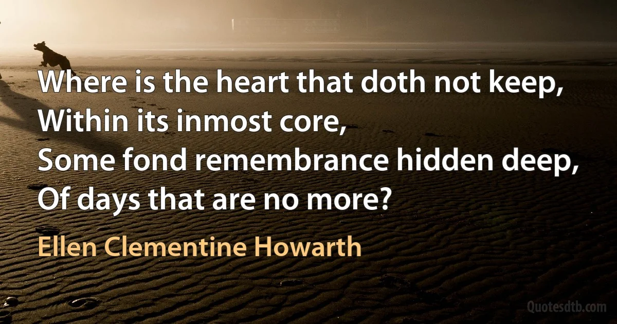 Where is the heart that doth not keep,
Within its inmost core,
Some fond remembrance hidden deep,
Of days that are no more? (Ellen Clementine Howarth)