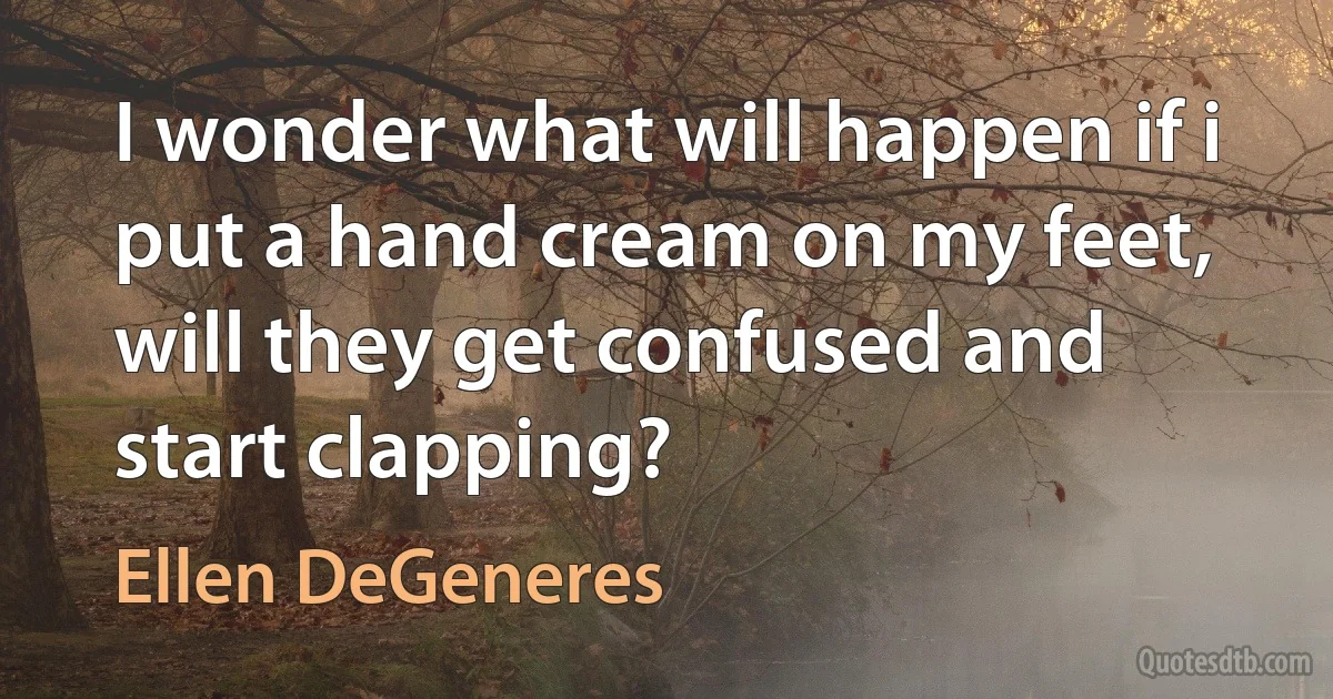 I wonder what will happen if i put a hand cream on my feet, will they get confused and start clapping? (Ellen DeGeneres)