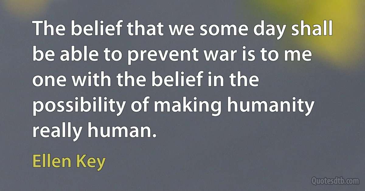 The belief that we some day shall be able to prevent war is to me one with the belief in the possibility of making humanity really human. (Ellen Key)