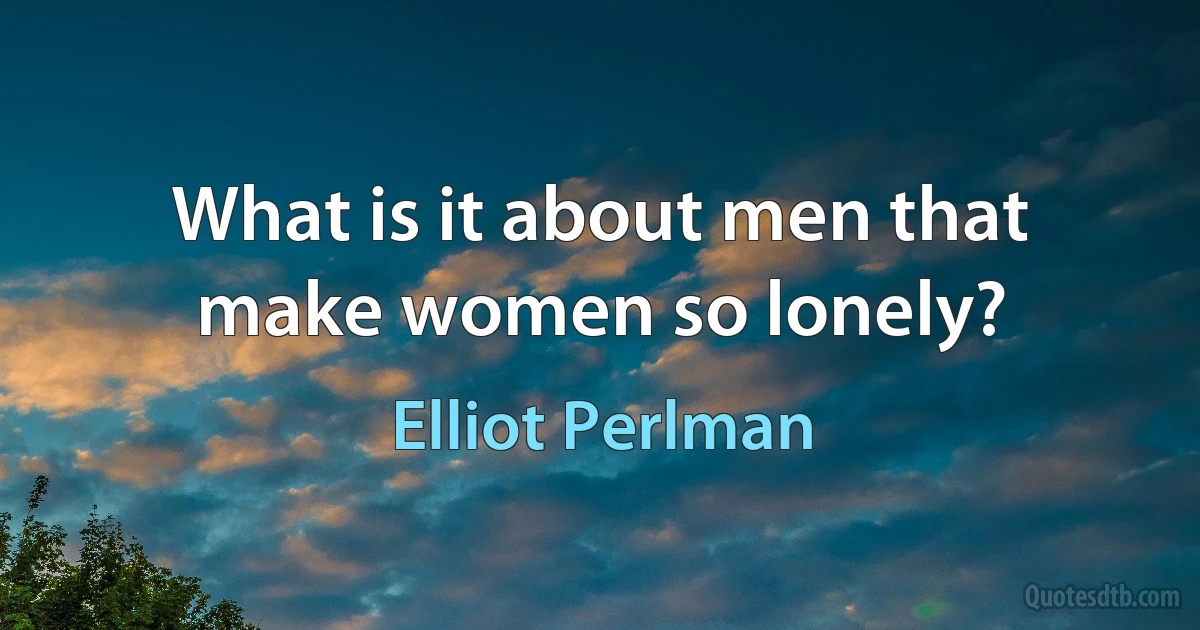 What is it about men that make women so lonely? (Elliot Perlman)