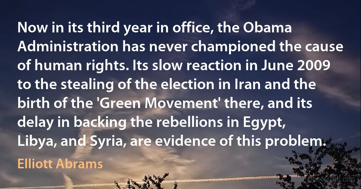 Now in its third year in office, the Obama Administration has never championed the cause of human rights. Its slow reaction in June 2009 to the stealing of the election in Iran and the birth of the 'Green Movement' there, and its delay in backing the rebellions in Egypt, Libya, and Syria, are evidence of this problem. (Elliott Abrams)