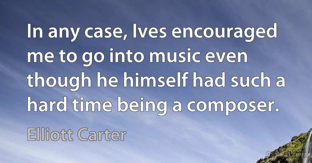 In any case, Ives encouraged me to go into music even though he himself had such a hard time being a composer. (Elliott Carter)