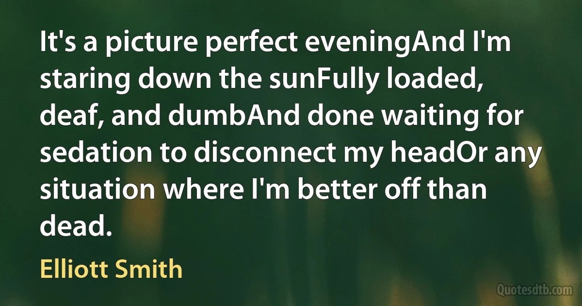 It's a picture perfect eveningAnd I'm staring down the sunFully loaded, deaf, and dumbAnd done waiting for sedation to disconnect my headOr any situation where I'm better off than dead. (Elliott Smith)