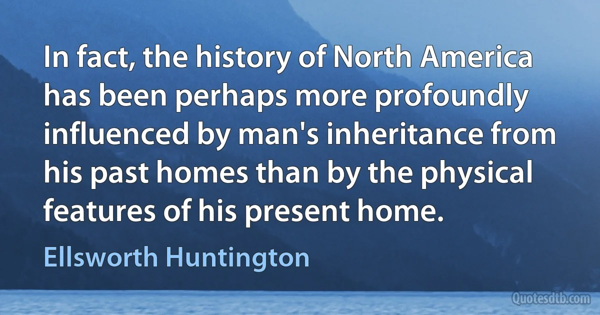 In fact, the history of North America has been perhaps more profoundly influenced by man's inheritance from his past homes than by the physical features of his present home. (Ellsworth Huntington)