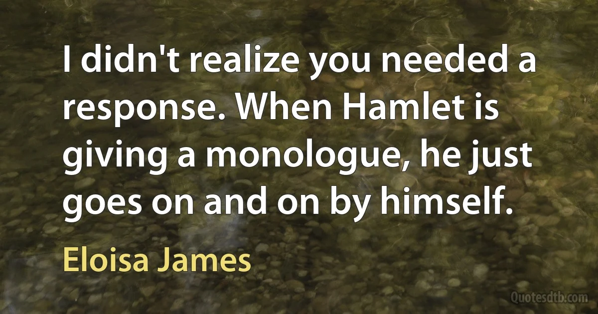 I didn't realize you needed a response. When Hamlet is giving a monologue, he just goes on and on by himself. (Eloisa James)