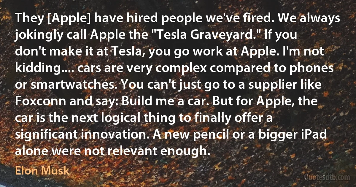 They [Apple] have hired people we've fired. We always jokingly call Apple the "Tesla Graveyard." If you don't make it at Tesla, you go work at Apple. I'm not kidding.... cars are very complex compared to phones or smartwatches. You can't just go to a supplier like Foxconn and say: Build me a car. But for Apple, the car is the next logical thing to finally offer a significant innovation. A new pencil or a bigger iPad alone were not relevant enough. (Elon Musk)