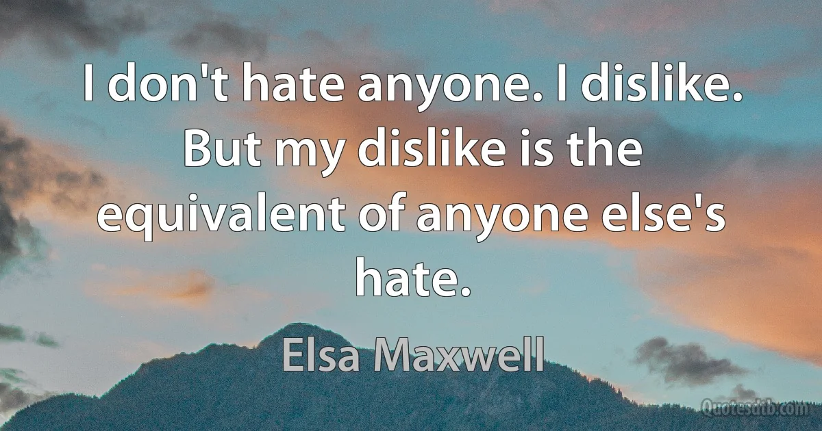 I don't hate anyone. I dislike. But my dislike is the equivalent of anyone else's hate. (Elsa Maxwell)